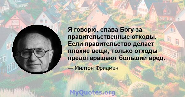 Я говорю, слава Богу за правительственные отходы. Если правительство делает плохие вещи, только отходы предотвращают больший вред.