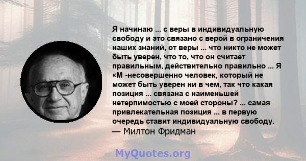 Я начинаю ... с веры в индивидуальную свободу и это связано с верой в ограничения наших знаний, от веры ... что никто не может быть уверен, что то, что он считает правильным, действительно правильно ... Я «М