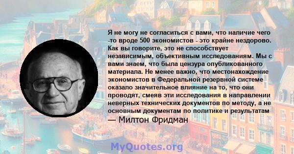 Я не могу не согласиться с вами, что наличие чего -то вроде 500 экономистов - это крайне нездорово. Как вы говорите, это не способствует независимым, объективным исследованиям. Мы с вами знаем, что была цензура