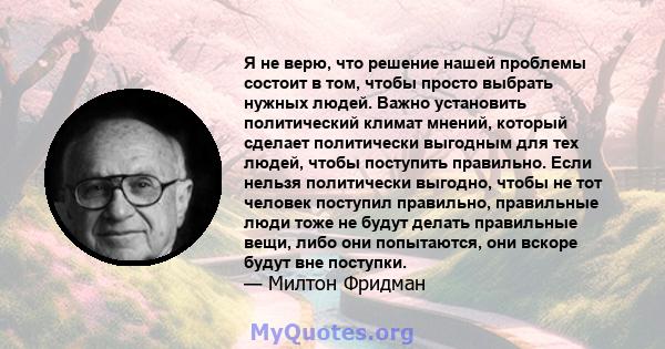 Я не верю, что решение нашей проблемы состоит в том, чтобы просто выбрать нужных людей. Важно установить политический климат мнений, который сделает политически выгодным для тех людей, чтобы поступить правильно. Если