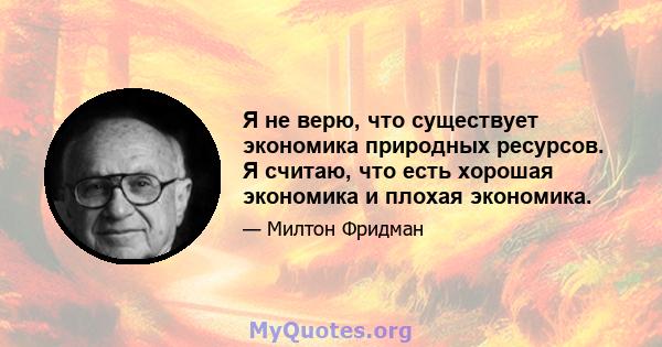 Я не верю, что существует экономика природных ресурсов. Я считаю, что есть хорошая экономика и плохая экономика.