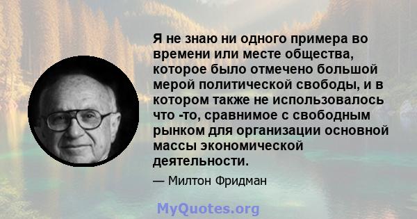 Я не знаю ни одного примера во времени или месте общества, которое было отмечено большой мерой политической свободы, и в котором также не использовалось что -то, сравнимое с свободным рынком для организации основной