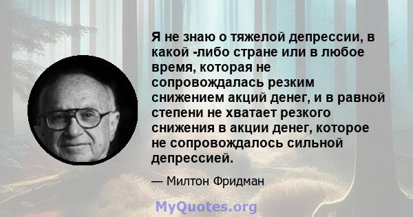 Я не знаю о тяжелой депрессии, в какой -либо стране или в любое время, которая не сопровождалась резким снижением акций денег, и в равной степени не хватает резкого снижения в акции денег, которое не сопровождалось