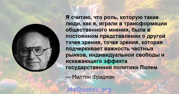 Я считаю, что роль, которую такие люди, как я, играли в трансформации общественного мнения, была в постоянном представлении о другой точке зрения, точке зрения, которая подчеркивает важность частных рынков,