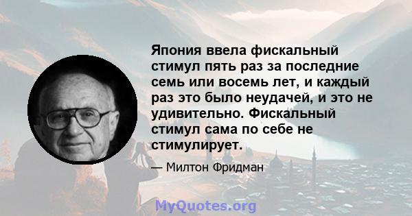 Япония ввела фискальный стимул пять раз за последние семь или восемь лет, и каждый раз это было неудачей, и это не удивительно. Фискальный стимул сама по себе не стимулирует.