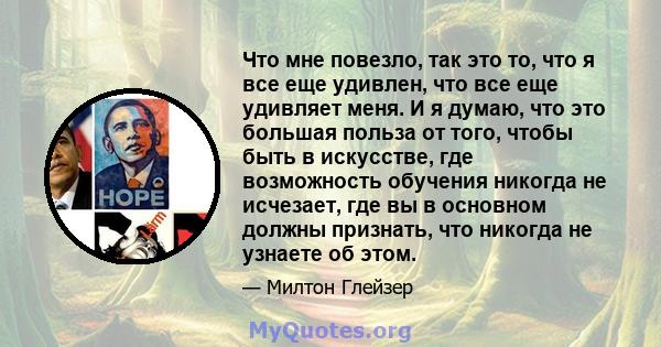 Что мне повезло, так это то, что я все еще удивлен, что все еще удивляет меня. И я думаю, что это большая польза от того, чтобы быть в искусстве, где возможность обучения никогда не исчезает, где вы в основном должны