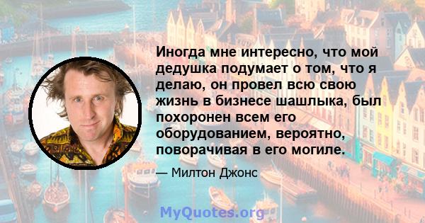 Иногда мне интересно, что мой дедушка подумает о том, что я делаю, он провел всю свою жизнь в бизнесе шашлыка, был похоронен всем его оборудованием, вероятно, поворачивая в его могиле.