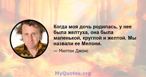 Когда моя дочь родилась, у нее была желтуха, она была маленькой, круглой и желтой. Мы назвали ее Мелони.