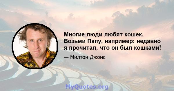 Многие люди любят кошек. Возьми Папу, например: недавно я прочитал, что он был кошками!