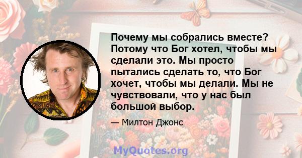 Почему мы собрались вместе? Потому что Бог хотел, чтобы мы сделали это. Мы просто пытались сделать то, что Бог хочет, чтобы мы делали. Мы не чувствовали, что у нас был большой выбор.