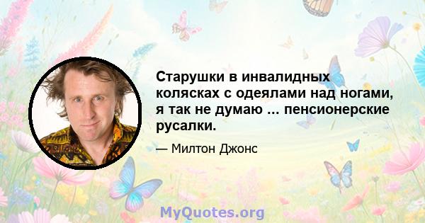 Старушки в инвалидных колясках с одеялами над ногами, я так не думаю ... пенсионерские русалки.