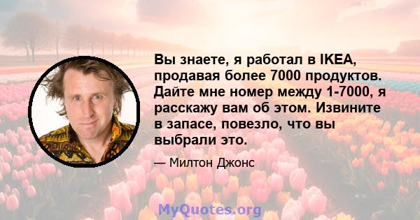 Вы знаете, я работал в IKEA, продавая более 7000 продуктов. Дайте мне номер между 1-7000, я расскажу вам об этом. Извините в запасе, повезло, что вы выбрали это.