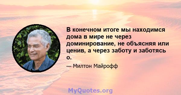 В конечном итоге мы находимся дома в мире не через доминирование, не объясняя или ценив, а через заботу и заботясь о.