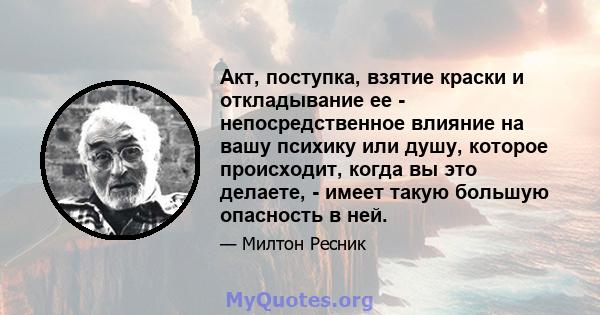 Акт, поступка, взятие краски и откладывание ее - непосредственное влияние на вашу психику или душу, которое происходит, когда вы это делаете, - имеет такую ​​большую опасность в ней.