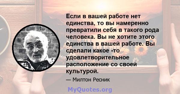 Если в вашей работе нет единства, то вы намеренно превратили себя в такого рода человека. Вы не хотите этого единства в вашей работе. Вы сделали какое -то удовлетворительное расположение со своей культурой.