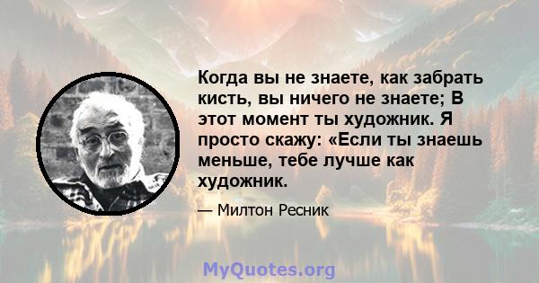 Когда вы не знаете, как забрать кисть, вы ничего не знаете; В этот момент ты художник. Я просто скажу: «Если ты знаешь меньше, тебе лучше как художник.