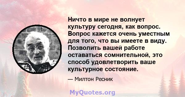 Ничто в мире не волнует культуру сегодня, как вопрос. Вопрос кажется очень уместным для того, что вы имеете в виду. Позволить вашей работе оставаться сомнительной, это способ удовлетворить ваше культурное состояние.