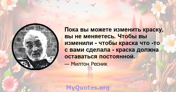 Пока вы можете изменить краску, вы не меняетесь. Чтобы вы изменили - чтобы краска что -то с вами сделала - краска должна оставаться постоянной.