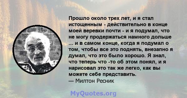 Прошло около трех лет, и я стал истощенным - действительно в конце моей веревки почти - и я подумал, что не могу продержаться намного дольше ... и в самом конце, когда я подумал о том, чтобы все это поднять, внезапно я