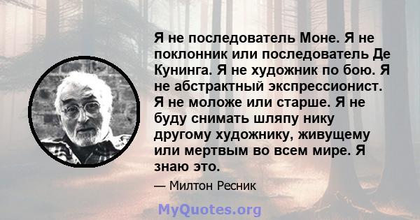 Я не последователь Моне. Я не поклонник или последователь Де Кунинга. Я не художник по бою. Я не абстрактный экспрессионист. Я не моложе или старше. Я не буду снимать шляпу нику другому художнику, живущему или мертвым