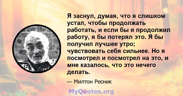 Я заснул, думая, что я слишком устал, чтобы продолжать работать, и если бы я продолжил работу, я бы потерял это. Я бы получил лучшее утро; чувствовать себя сильнее. Но я посмотрел и посмотрел на это, и мне казалось, что 