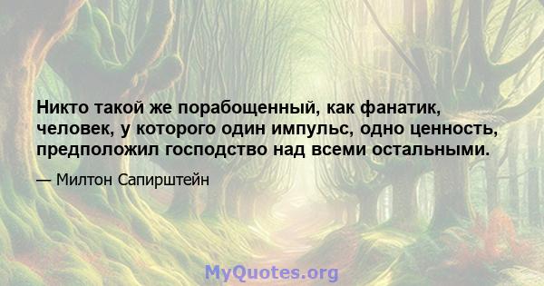 Никто такой же порабощенный, как фанатик, человек, у которого один импульс, одно ценность, предположил господство над всеми остальными.