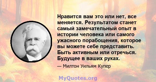 Нравится вам это или нет, все меняется. Результатом станет самый замечательный опыт в истории человека или самого ужасного порабощения, которое вы можете себе представить. Быть активным или отречься. Будущее в ваших