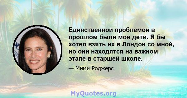 Единственной проблемой в прошлом были мои дети. Я бы хотел взять их в Лондон со мной, но они находятся на важном этапе в старшей школе.