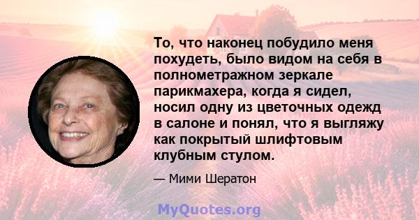 То, что наконец побудило меня похудеть, было видом на себя в полнометражном зеркале парикмахера, когда я сидел, носил одну из цветочных одежд в салоне и понял, что я выгляжу как покрытый шлифтовым клубным стулом.