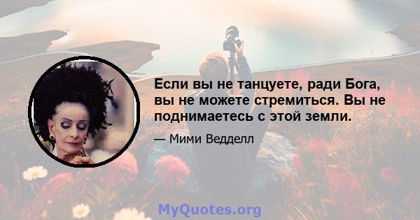 Если вы не танцуете, ради Бога, вы не можете стремиться. Вы не поднимаетесь с этой земли.