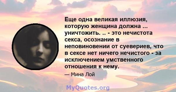 Еще одна великая иллюзия, которую женщина должна ... уничтожить. .. - это нечистота секса, осознание в неповиновении от суевериев, что в сексе нет ничего нечистого - за исключением умственного отношения к нему.