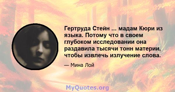 Гертруда Стейн ... мадам Кюри из языка. Потому что в своем глубоком исследовании она раздавила тысячи тонн материи, чтобы извлечь излучение слова.