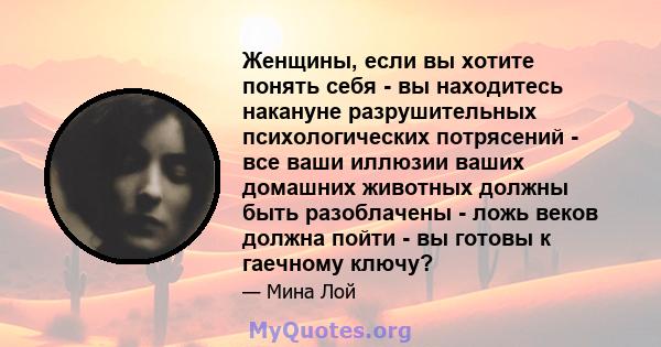 Женщины, если вы хотите понять себя - вы находитесь накануне разрушительных психологических потрясений - все ваши иллюзии ваших домашних животных должны быть разоблачены - ложь веков должна пойти - вы готовы к гаечному