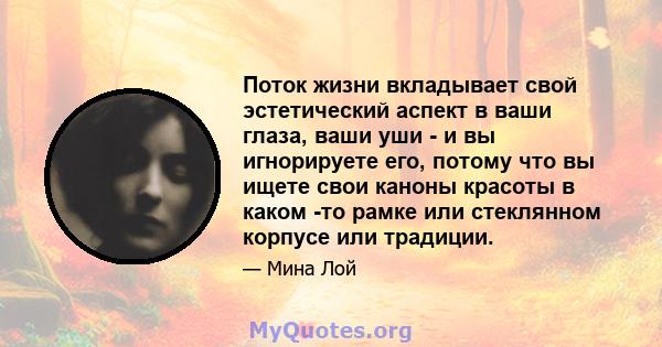 Поток жизни вкладывает свой эстетический аспект в ваши глаза, ваши уши - и вы игнорируете его, потому что вы ищете свои каноны красоты в каком -то рамке или стеклянном корпусе или традиции.