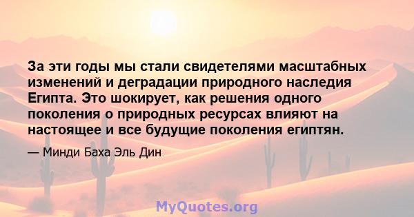 За эти годы мы стали свидетелями масштабных изменений и деградации природного наследия Египта. Это шокирует, как решения одного поколения о природных ресурсах влияют на настоящее и все будущие поколения египтян.