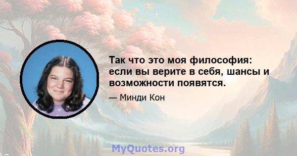 Так что это моя философия: если вы верите в себя, шансы и возможности появятся.