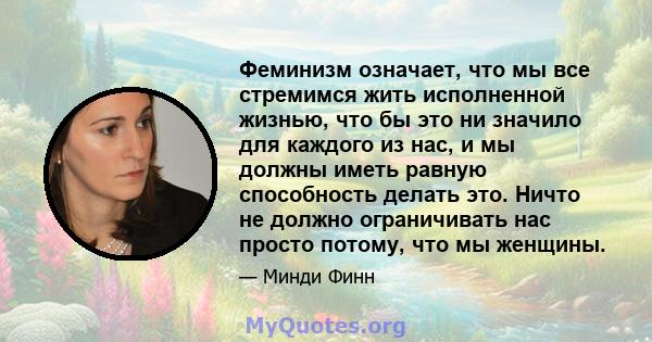 Феминизм означает, что мы все стремимся жить исполненной жизнью, что бы это ни значило для каждого из нас, и мы должны иметь равную способность делать это. Ничто не должно ограничивать нас просто потому, что мы женщины.