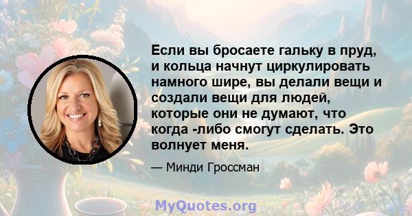 Если вы бросаете гальку в пруд, и кольца начнут циркулировать намного шире, вы делали вещи и создали вещи для людей, которые они не думают, что когда -либо смогут сделать. Это волнует меня.