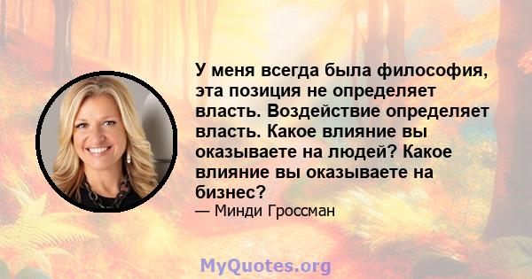 У меня всегда была философия, эта позиция не определяет власть. Воздействие определяет власть. Какое влияние вы оказываете на людей? Какое влияние вы оказываете на бизнес?