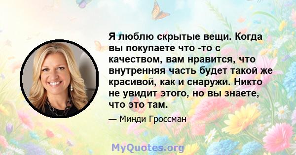 Я люблю скрытые вещи. Когда вы покупаете что -то с качеством, вам нравится, что внутренняя часть будет такой же красивой, как и снаружи. Никто не увидит этого, но вы знаете, что это там.