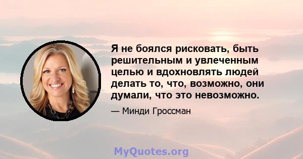 Я не боялся рисковать, быть решительным и увлеченным целью и вдохновлять людей делать то, что, возможно, они думали, что это невозможно.