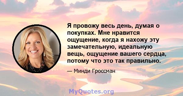 Я провожу весь день, думая о покупках. Мне нравится ощущение, когда я нахожу эту замечательную, идеальную вещь, ощущение вашего сердца, потому что это так правильно.