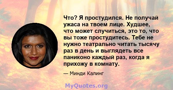 Что? Я простудился. Не получай ужаса на твоем лице. Худшее, что может случиться, это то, что вы тоже простудитесь. Тебе не нужно театрально читать тысячу раз в день и выглядеть все паниконо каждый раз, когда я прихожу в 