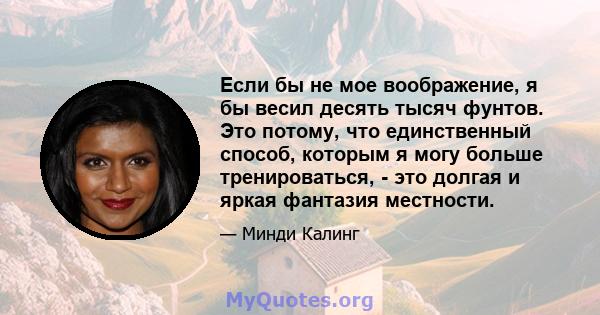 Если бы не мое воображение, я бы весил десять тысяч фунтов. Это потому, что единственный способ, которым я могу больше тренироваться, - это долгая и яркая фантазия местности.