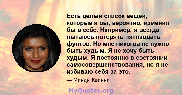 Есть целый список вещей, которые я бы, вероятно, изменил бы в себе. Например, я всегда пытаюсь потерять пятнадцать фунтов. Но мне никогда не нужно быть худым. Я не хочу быть худым. Я постоянно в состоянии