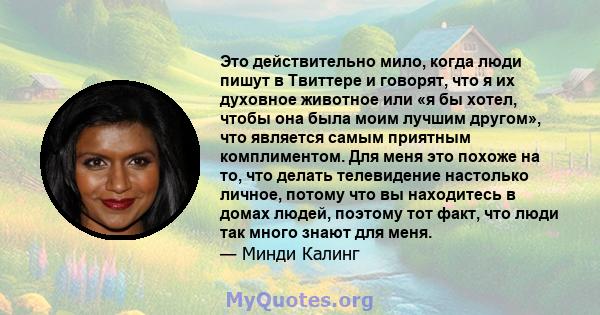 Это действительно мило, когда люди пишут в Твиттере и говорят, что я их духовное животное или «я бы хотел, чтобы она была моим лучшим другом», что является самым приятным комплиментом. Для меня это похоже на то, что