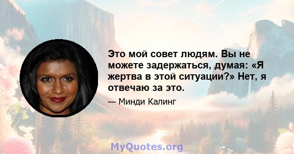 Это мой совет людям. Вы не можете задержаться, думая: «Я жертва в этой ситуации?» Нет, я отвечаю за это.