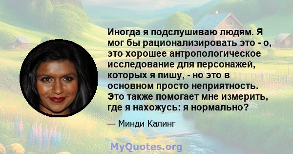 Иногда я подслушиваю людям. Я мог бы рационализировать это - о, это хорошее антропологическое исследование для персонажей, которых я пишу, - но это в основном просто неприятность. Это также помогает мне измерить, где я