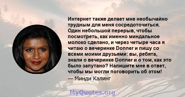 Интернет также делает мне необычайно трудным для меня сосредоточиться. Один небольшой перерыв, чтобы посмотреть, как именно миндальное молоко сделано, и через четыре часа я читаю о вечеринке Donner и пишу со всеми моими 