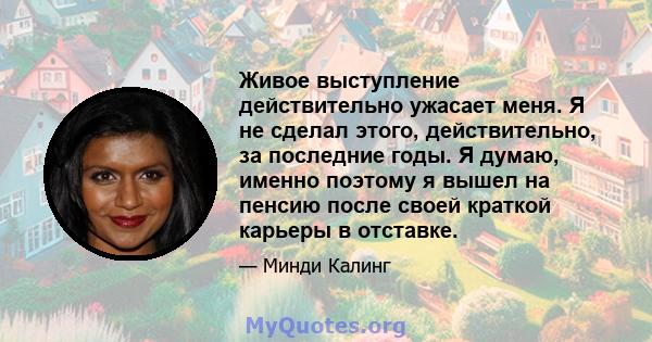 Живое выступление действительно ужасает меня. Я не сделал этого, действительно, за последние годы. Я думаю, именно поэтому я вышел на пенсию после своей краткой карьеры в отставке.